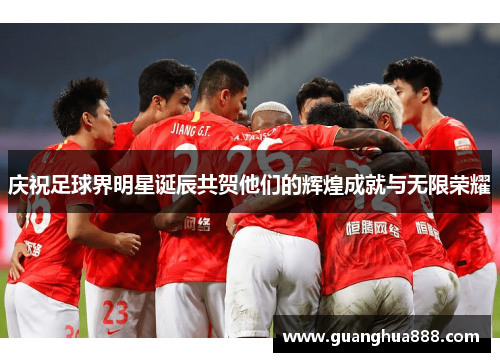 庆祝足球界明星诞辰共贺他们的辉煌成就与无限荣耀