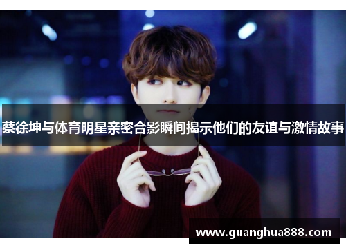 蔡徐坤与体育明星亲密合影瞬间揭示他们的友谊与激情故事